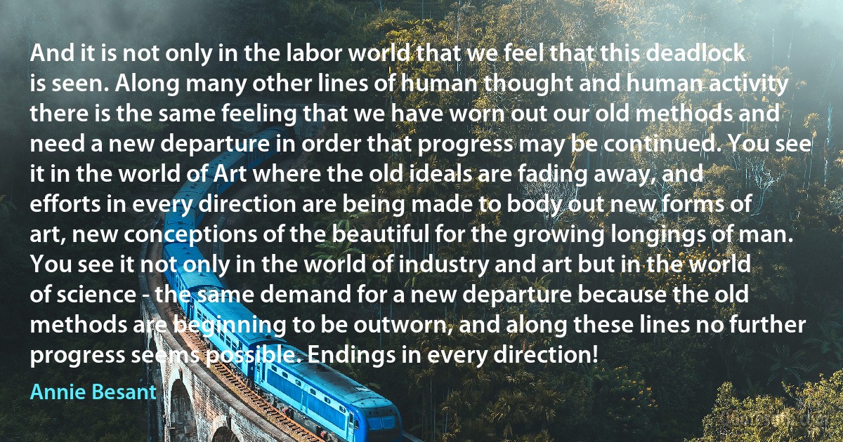 And it is not only in the labor world that we feel that this deadlock is seen. Along many other lines of human thought and human activity there is the same feeling that we have worn out our old methods and need a new departure in order that progress may be continued. You see it in the world of Art where the old ideals are fading away, and efforts in every direction are being made to body out new forms of art, new conceptions of the beautiful for the growing longings of man. You see it not only in the world of industry and art but in the world of science - the same demand for a new departure because the old methods are beginning to be outworn, and along these lines no further progress seems possible. Endings in every direction! (Annie Besant)