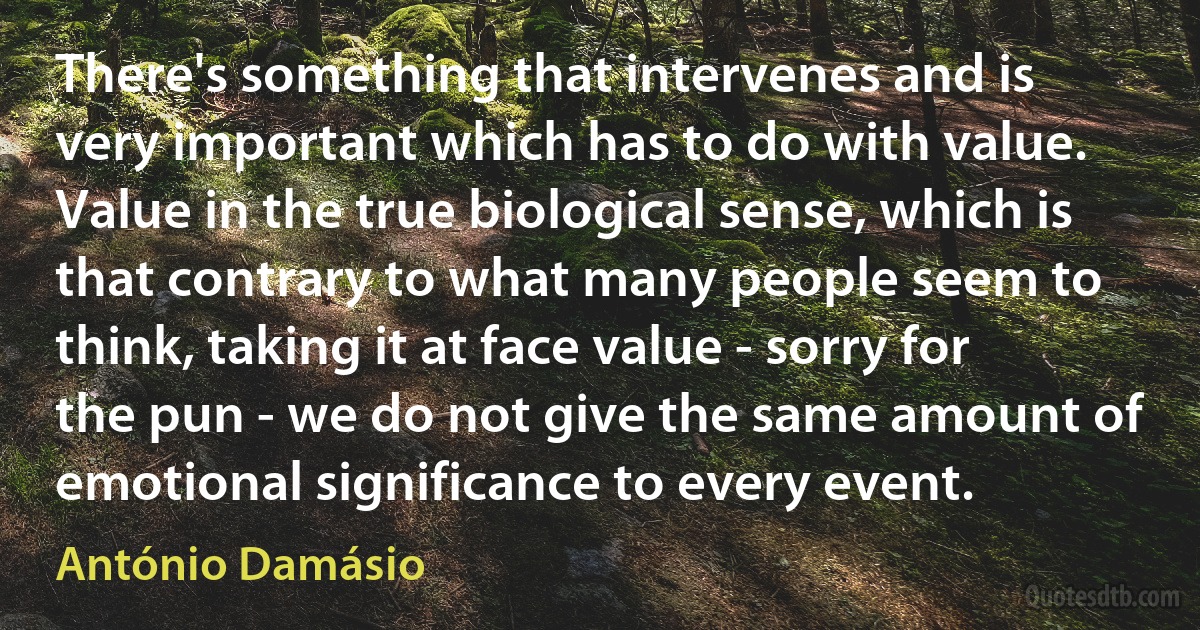 There's something that intervenes and is very important which has to do with value. Value in the true biological sense, which is that contrary to what many people seem to think, taking it at face value - sorry for the pun - we do not give the same amount of emotional significance to every event. (António Damásio)