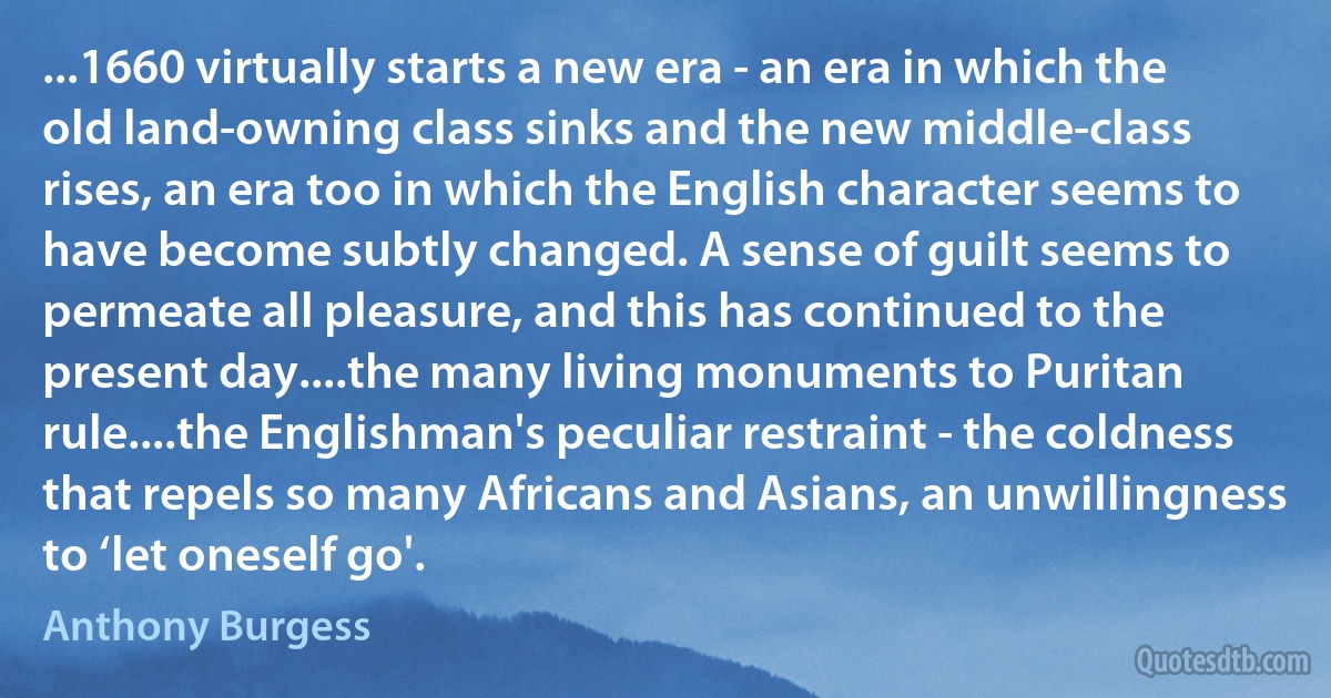 ...1660 virtually starts a new era - an era in which the old land-owning class sinks and the new middle-class rises, an era too in which the English character seems to have become subtly changed. A sense of guilt seems to permeate all pleasure, and this has continued to the present day....the many living monuments to Puritan rule....the Englishman's peculiar restraint - the coldness that repels so many Africans and Asians, an unwillingness to ‘let oneself go'. (Anthony Burgess)