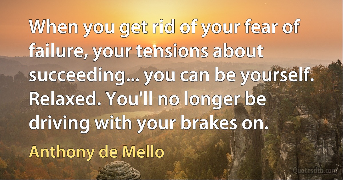 When you get rid of your fear of failure, your tensions about succeeding... you can be yourself. Relaxed. You'll no longer be driving with your brakes on. (Anthony de Mello)