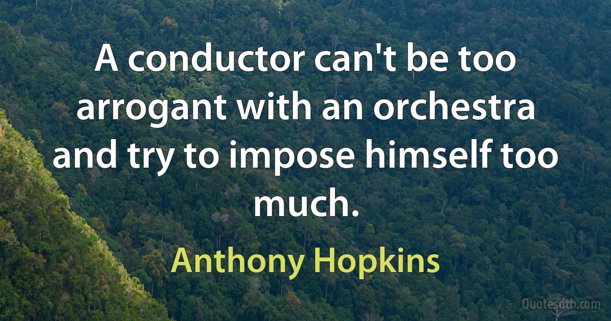 A conductor can't be too arrogant with an orchestra and try to impose himself too much. (Anthony Hopkins)