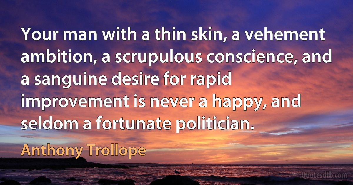 Your man with a thin skin, a vehement ambition, a scrupulous conscience, and a sanguine desire for rapid improvement is never a happy, and seldom a fortunate politician. (Anthony Trollope)