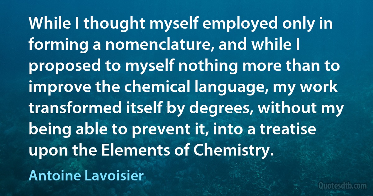 While I thought myself employed only in forming a nomenclature, and while I proposed to myself nothing more than to improve the chemical language, my work transformed itself by degrees, without my being able to prevent it, into a treatise upon the Elements of Chemistry. (Antoine Lavoisier)