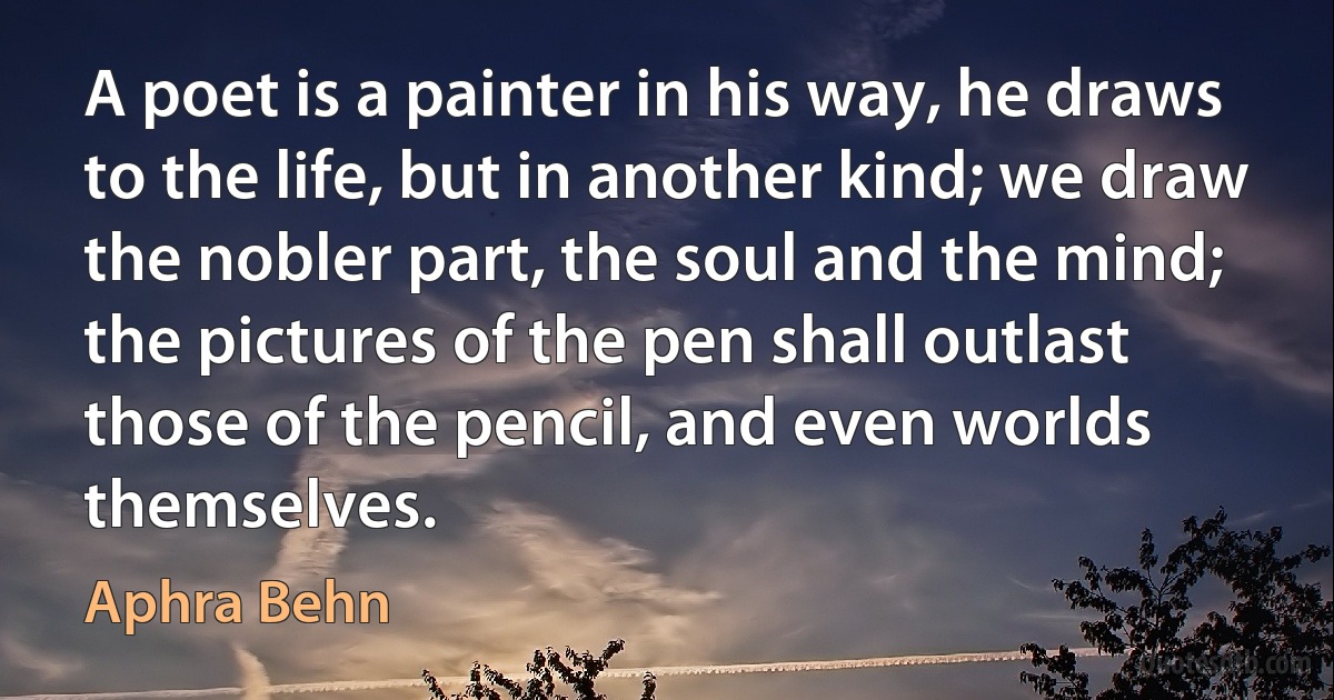 A poet is a painter in his way, he draws to the life, but in another kind; we draw the nobler part, the soul and the mind; the pictures of the pen shall outlast those of the pencil, and even worlds themselves. (Aphra Behn)