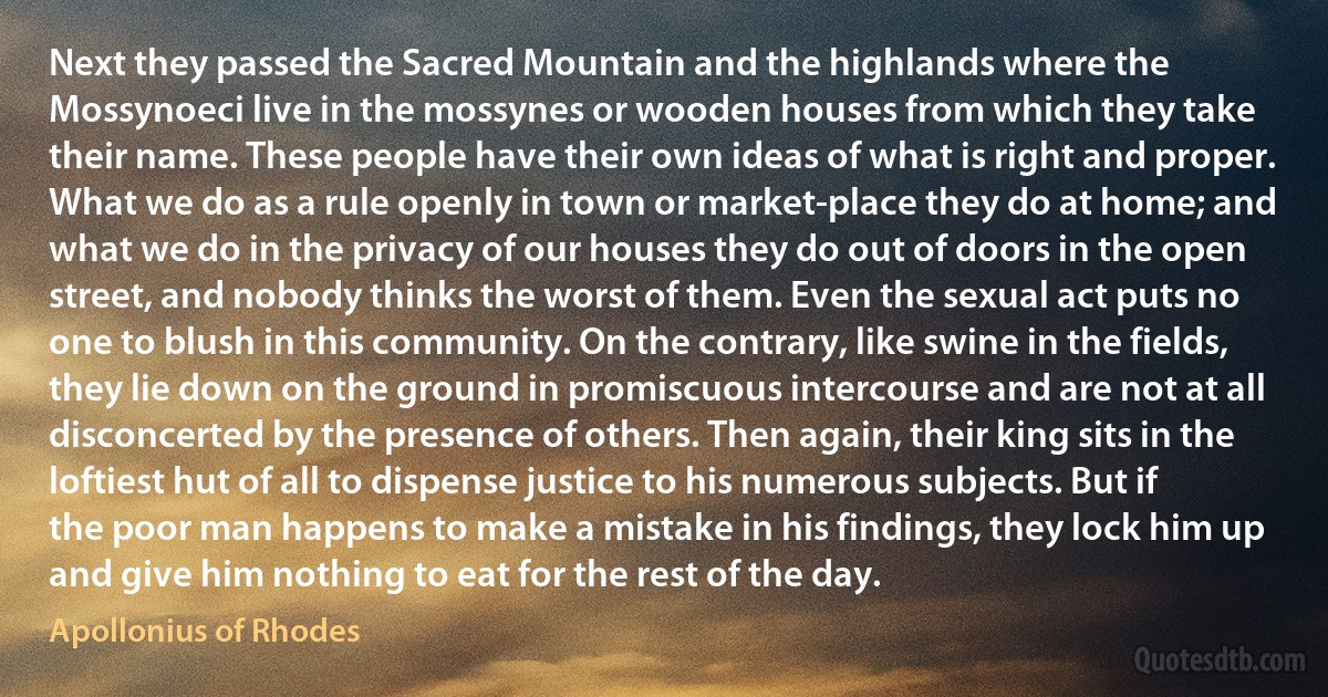 Next they passed the Sacred Mountain and the highlands where the Mossynoeci live in the mossynes or wooden houses from which they take their name. These people have their own ideas of what is right and proper. What we do as a rule openly in town or market-place they do at home; and what we do in the privacy of our houses they do out of doors in the open street, and nobody thinks the worst of them. Even the sexual act puts no one to blush in this community. On the contrary, like swine in the fields, they lie down on the ground in promiscuous intercourse and are not at all disconcerted by the presence of others. Then again, their king sits in the loftiest hut of all to dispense justice to his numerous subjects. But if the poor man happens to make a mistake in his findings, they lock him up and give him nothing to eat for the rest of the day. (Apollonius of Rhodes)