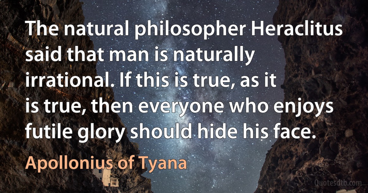 The natural philosopher Heraclitus said that man is naturally irrational. If this is true, as it is true, then everyone who enjoys futile glory should hide his face. (Apollonius of Tyana)