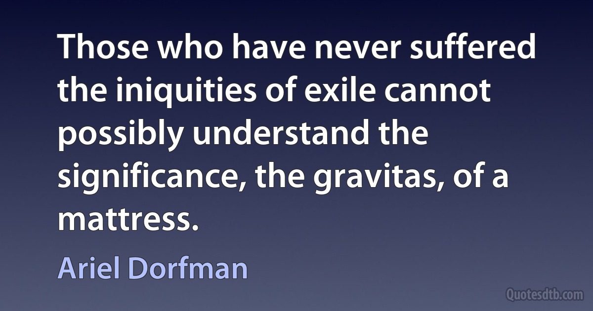 Those who have never suffered the iniquities of exile cannot possibly understand the significance, the gravitas, of a mattress. (Ariel Dorfman)