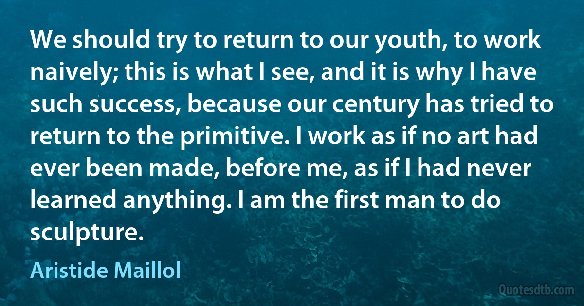 We should try to return to our youth, to work naively; this is what I see, and it is why I have such success, because our century has tried to return to the primitive. I work as if no art had ever been made, before me, as if I had never learned anything. I am the first man to do sculpture. (Aristide Maillol)