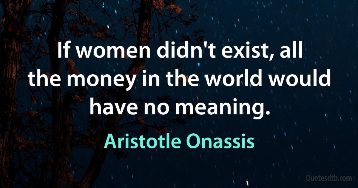 If women didn't exist, all the money in the world would have no meaning. (Aristotle Onassis)