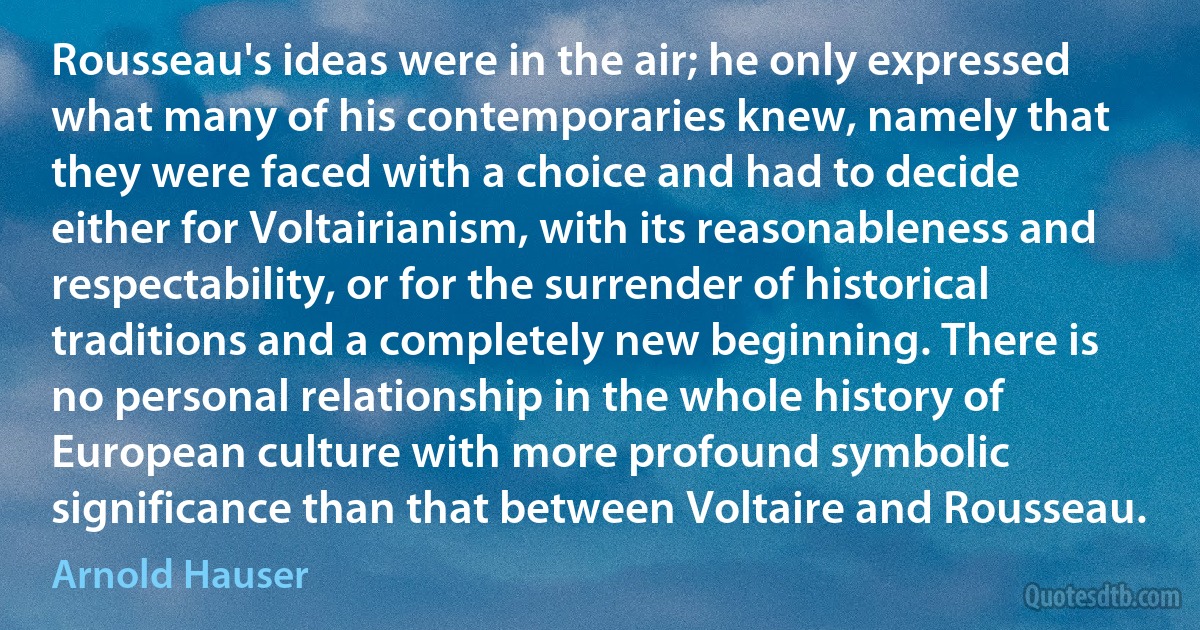 Rousseau's ideas were in the air; he only expressed what many of his contemporaries knew, namely that they were faced with a choice and had to decide either for Voltairianism, with its reasonableness and respectability, or for the surrender of historical traditions and a completely new beginning. There is no personal relationship in the whole history of European culture with more profound symbolic significance than that between Voltaire and Rousseau. (Arnold Hauser)