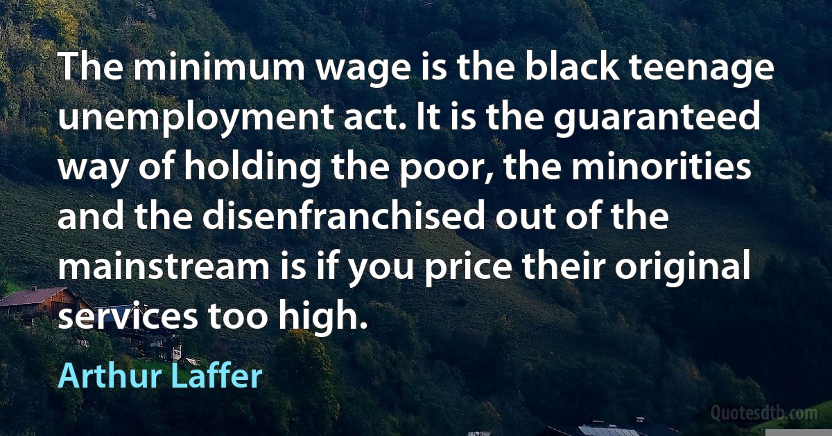 The minimum wage is the black teenage unemployment act. It is the guaranteed way of holding the poor, the minorities and the disenfranchised out of the mainstream is if you price their original services too high. (Arthur Laffer)