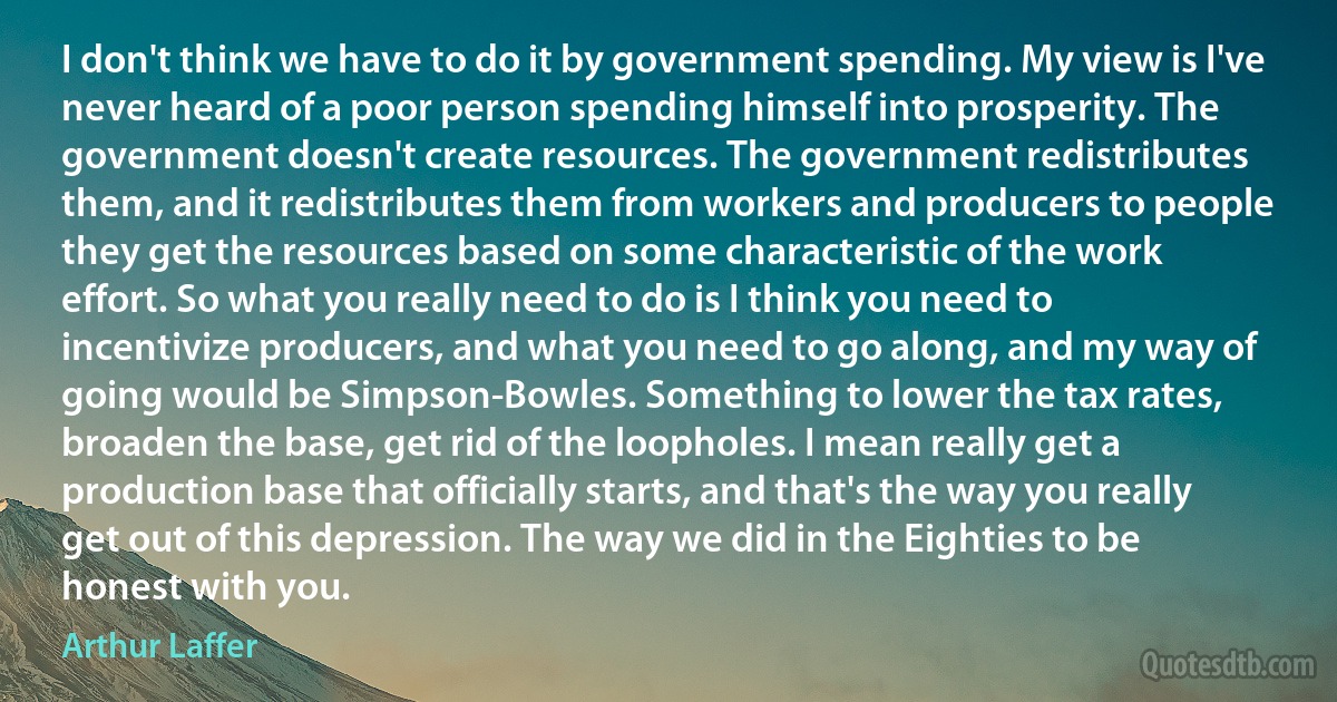 I don't think we have to do it by government spending. My view is I've never heard of a poor person spending himself into prosperity. The government doesn't create resources. The government redistributes them, and it redistributes them from workers and producers to people they get the resources based on some characteristic of the work effort. So what you really need to do is I think you need to incentivize producers, and what you need to go along, and my way of going would be Simpson-Bowles. Something to lower the tax rates, broaden the base, get rid of the loopholes. I mean really get a production base that officially starts, and that's the way you really get out of this depression. The way we did in the Eighties to be honest with you. (Arthur Laffer)