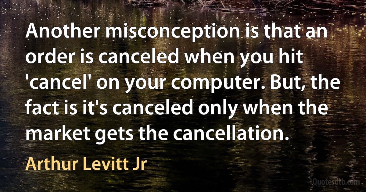 Another misconception is that an order is canceled when you hit 'cancel' on your computer. But, the fact is it's canceled only when the market gets the cancellation. (Arthur Levitt Jr)