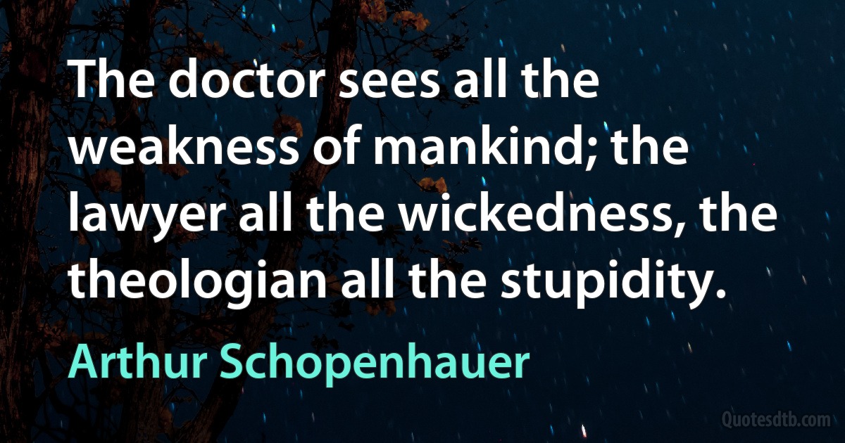 The doctor sees all the weakness of mankind; the lawyer all the wickedness, the theologian all the stupidity. (Arthur Schopenhauer)