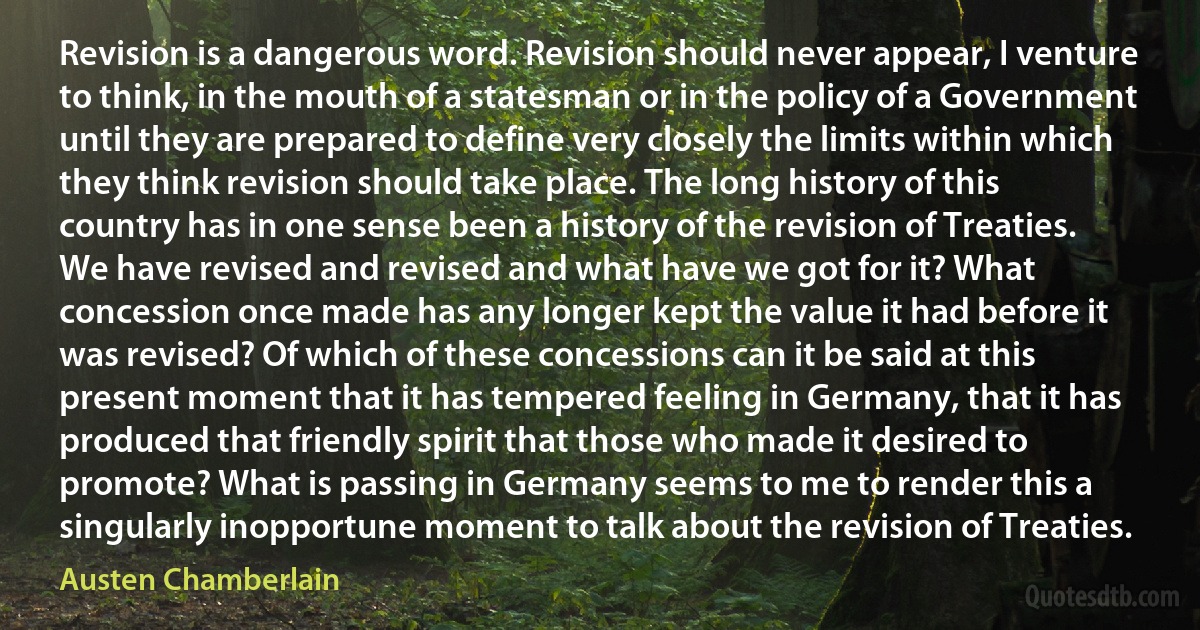 Revision is a dangerous word. Revision should never appear, I venture to think, in the mouth of a statesman or in the policy of a Government until they are prepared to define very closely the limits within which they think revision should take place. The long history of this country has in one sense been a history of the revision of Treaties. We have revised and revised and what have we got for it? What concession once made has any longer kept the value it had before it was revised? Of which of these concessions can it be said at this present moment that it has tempered feeling in Germany, that it has produced that friendly spirit that those who made it desired to promote? What is passing in Germany seems to me to render this a singularly inopportune moment to talk about the revision of Treaties. (Austen Chamberlain)