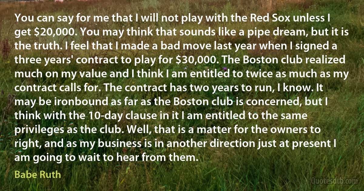 You can say for me that I will not play with the Red Sox unless I get $20,000. You may think that sounds like a pipe dream, but it is the truth. I feel that I made a bad move last year when I signed a three years' contract to play for $30,000. The Boston club realized much on my value and I think I am entitled to twice as much as my contract calls for. The contract has two years to run, I know. It may be ironbound as far as the Boston club is concerned, but I think with the 10-day clause in it I am entitled to the same privileges as the club. Well, that is a matter for the owners to right, and as my business is in another direction just at present I am going to wait to hear from them. (Babe Ruth)