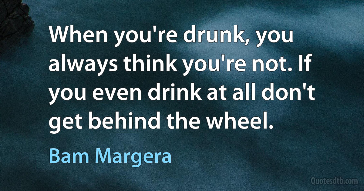 When you're drunk, you always think you're not. If you even drink at all don't get behind the wheel. (Bam Margera)