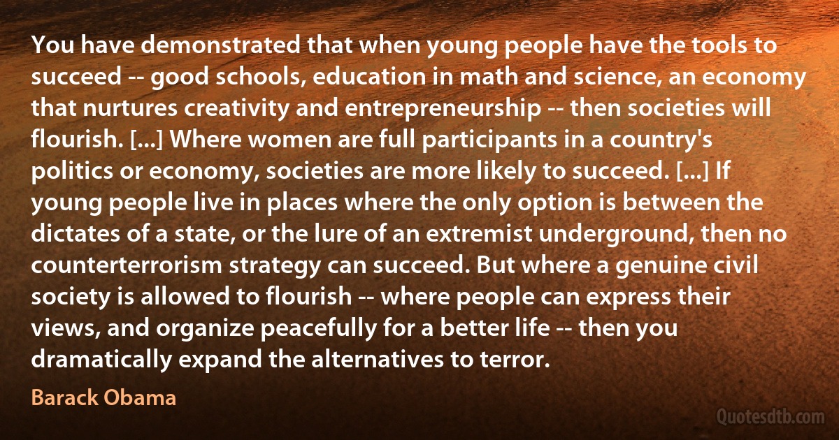 You have demonstrated that when young people have the tools to succeed -- good schools, education in math and science, an economy that nurtures creativity and entrepreneurship -- then societies will flourish. [...] Where women are full participants in a country's politics or economy, societies are more likely to succeed. [...] If young people live in places where the only option is between the dictates of a state, or the lure of an extremist underground, then no counterterrorism strategy can succeed. But where a genuine civil society is allowed to flourish -- where people can express their views, and organize peacefully for a better life -- then you dramatically expand the alternatives to terror. (Barack Obama)