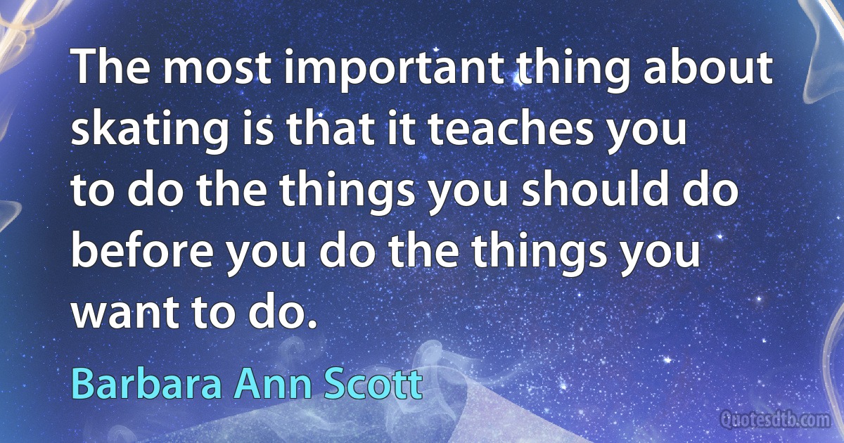 The most important thing about skating is that it teaches you to do the things you should do before you do the things you want to do. (Barbara Ann Scott)