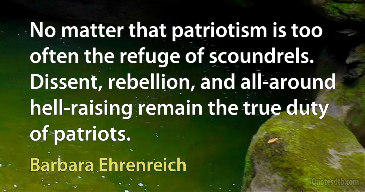 No matter that patriotism is too often the refuge of scoundrels. Dissent, rebellion, and all-around hell-raising remain the true duty of patriots. (Barbara Ehrenreich)