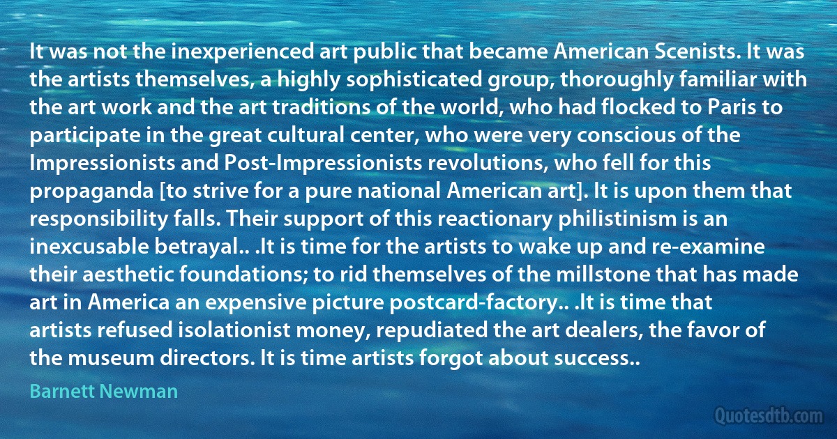 It was not the inexperienced art public that became American Scenists. It was the artists themselves, a highly sophisticated group, thoroughly familiar with the art work and the art traditions of the world, who had flocked to Paris to participate in the great cultural center, who were very conscious of the Impressionists and Post-Impressionists revolutions, who fell for this propaganda [to strive for a pure national American art]. It is upon them that responsibility falls. Their support of this reactionary philistinism is an inexcusable betrayal.. .It is time for the artists to wake up and re-examine their aesthetic foundations; to rid themselves of the millstone that has made art in America an expensive picture postcard-factory.. .It is time that artists refused isolationist money, repudiated the art dealers, the favor of the museum directors. It is time artists forgot about success.. (Barnett Newman)