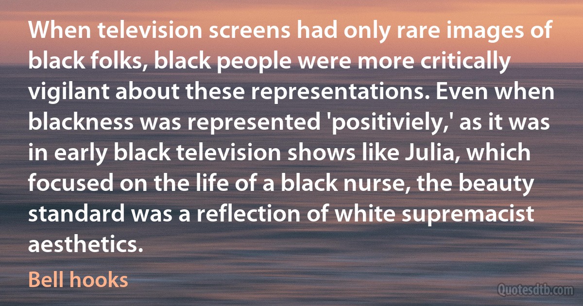 When television screens had only rare images of black folks, black people were more critically vigilant about these representations. Even when blackness was represented 'positiviely,' as it was in early black television shows like Julia, which focused on the life of a black nurse, the beauty standard was a reflection of white supremacist aesthetics. (Bell hooks)