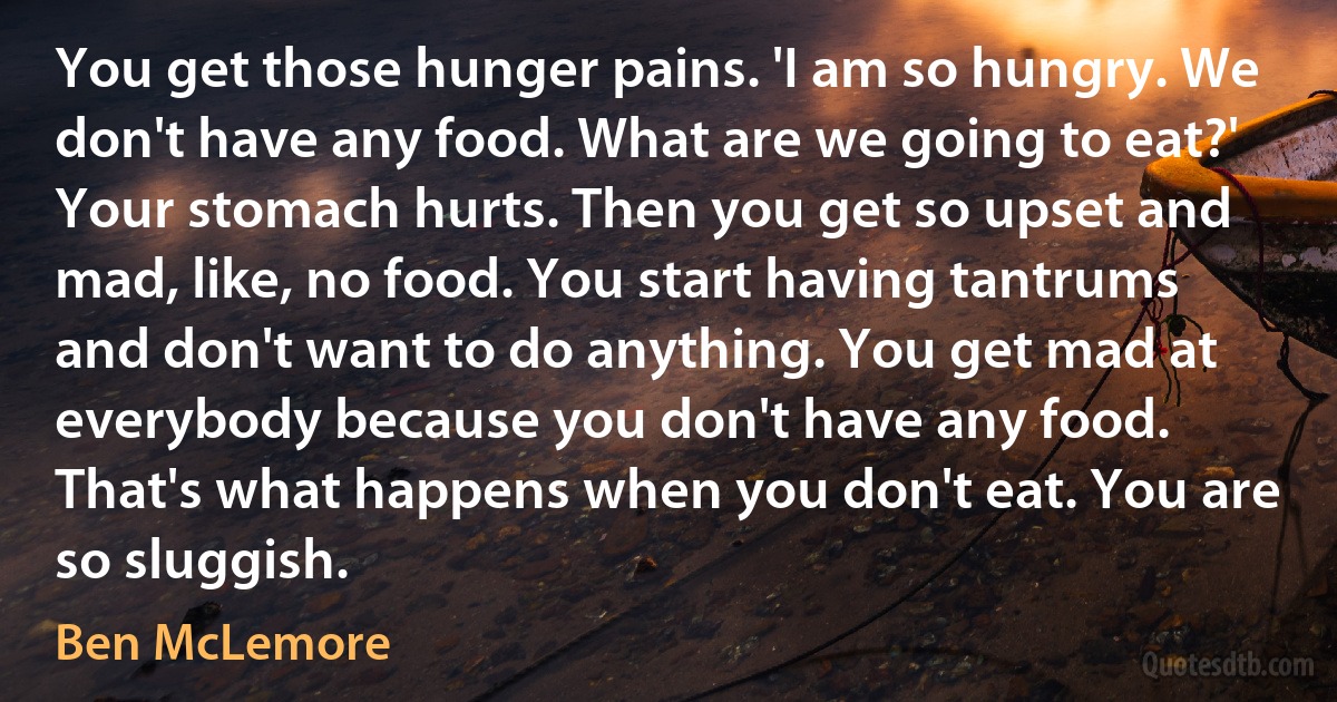 You get those hunger pains. 'I am so hungry. We don't have any food. What are we going to eat?' Your stomach hurts. Then you get so upset and mad, like, no food. You start having tantrums and don't want to do anything. You get mad at everybody because you don't have any food. That's what happens when you don't eat. You are so sluggish. (Ben McLemore)