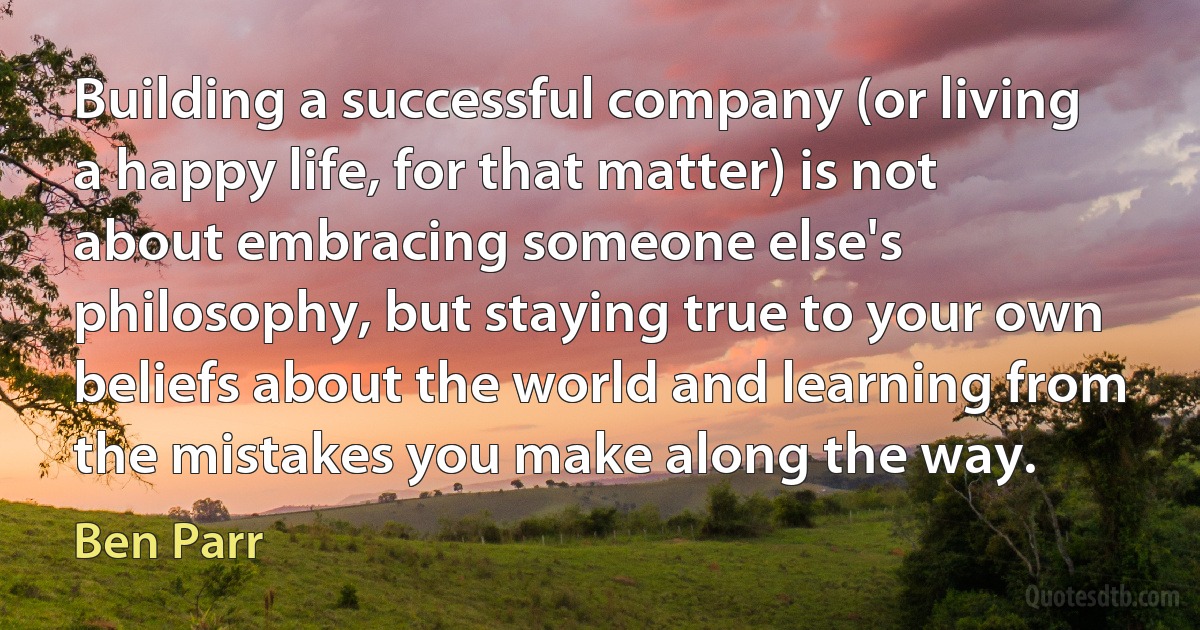 Building a successful company (or living a happy life, for that matter) is not about embracing someone else's philosophy, but staying true to your own beliefs about the world and learning from the mistakes you make along the way. (Ben Parr)