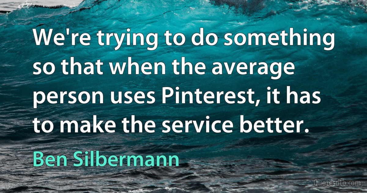 We're trying to do something so that when the average person uses Pinterest, it has to make the service better. (Ben Silbermann)