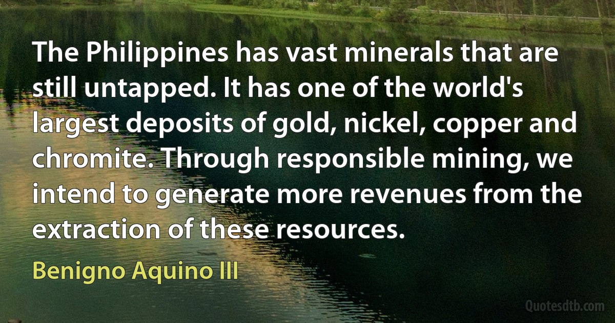 The Philippines has vast minerals that are still untapped. It has one of the world's largest deposits of gold, nickel, copper and chromite. Through responsible mining, we intend to generate more revenues from the extraction of these resources. (Benigno Aquino III)