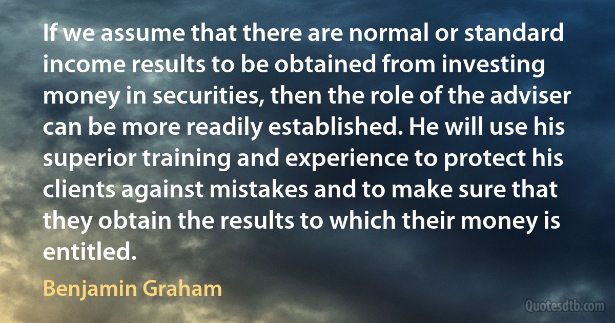 If we assume that there are normal or standard income results to be obtained from investing money in securities, then the role of the adviser can be more readily established. He will use his superior training and experience to protect his clients against mistakes and to make sure that they obtain the results to which their money is entitled. (Benjamin Graham)