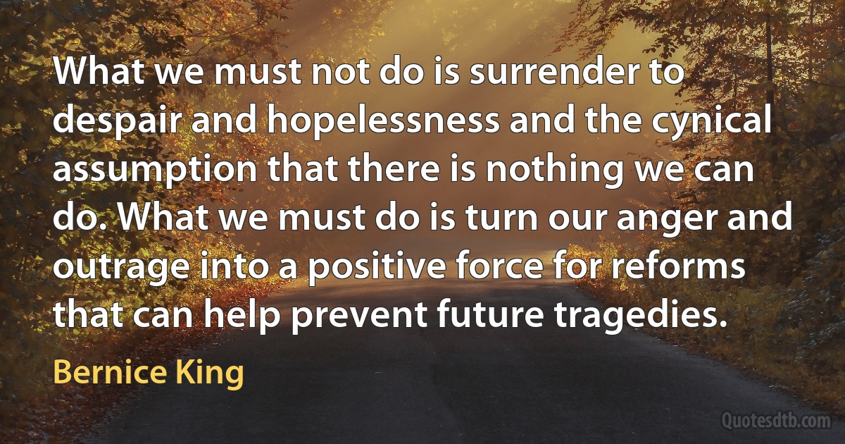 What we must not do is surrender to despair and hopelessness and the cynical assumption that there is nothing we can do. What we must do is turn our anger and outrage into a positive force for reforms that can help prevent future tragedies. (Bernice King)