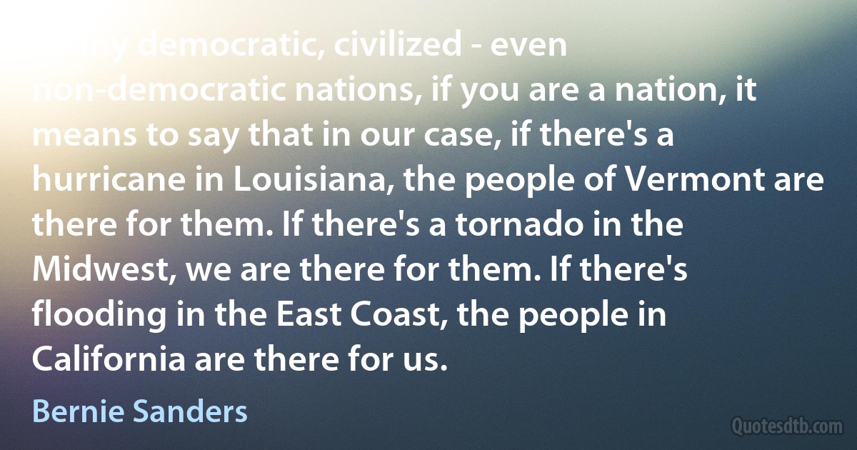 In any democratic, civilized - even non-democratic nations, if you are a nation, it means to say that in our case, if there's a hurricane in Louisiana, the people of Vermont are there for them. If there's a tornado in the Midwest, we are there for them. If there's flooding in the East Coast, the people in California are there for us. (Bernie Sanders)