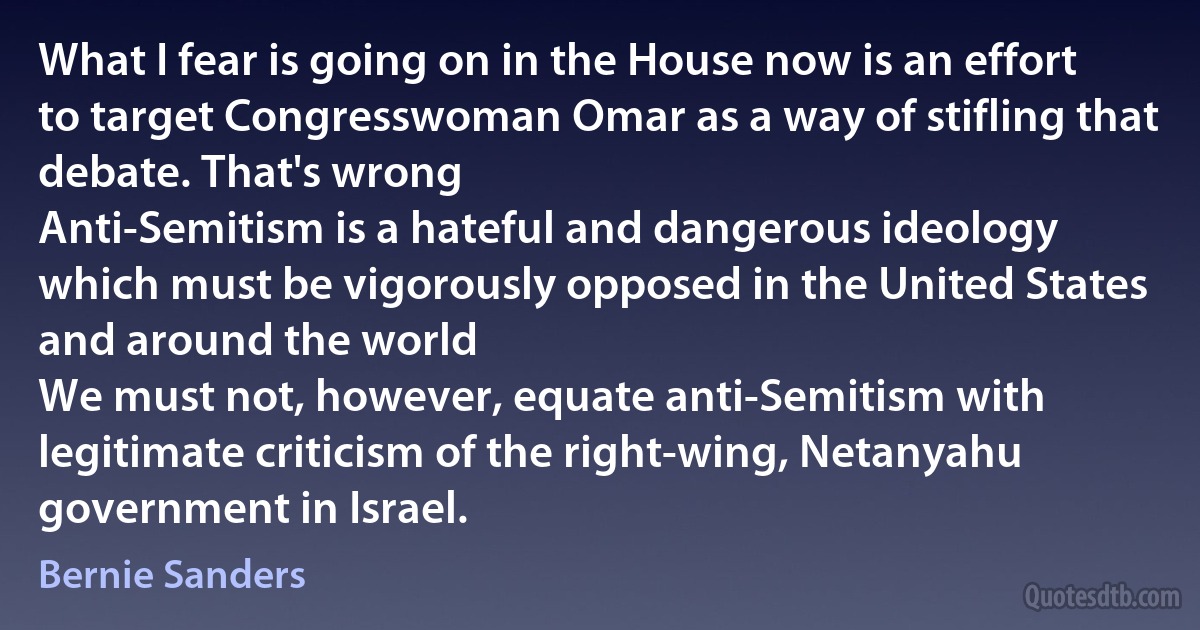 What I fear is going on in the House now is an effort to target Congresswoman Omar as a way of stifling that debate. That's wrong
Anti-Semitism is a hateful and dangerous ideology which must be vigorously opposed in the United States and around the world
We must not, however, equate anti-Semitism with legitimate criticism of the right-wing, Netanyahu government in Israel. (Bernie Sanders)