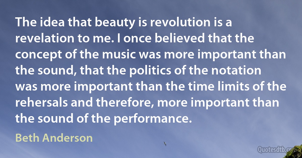 The idea that beauty is revolution is a revelation to me. I once believed that the concept of the music was more important than the sound, that the politics of the notation was more important than the time limits of the rehersals and therefore, more important than the sound of the performance. (Beth Anderson)