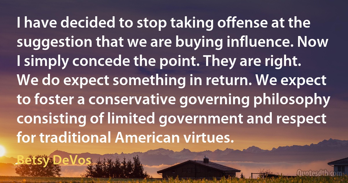 I have decided to stop taking offense at the suggestion that we are buying influence. Now I simply concede the point. They are right. We do expect something in return. We expect to foster a conservative governing philosophy consisting of limited government and respect for traditional American virtues. (Betsy DeVos)