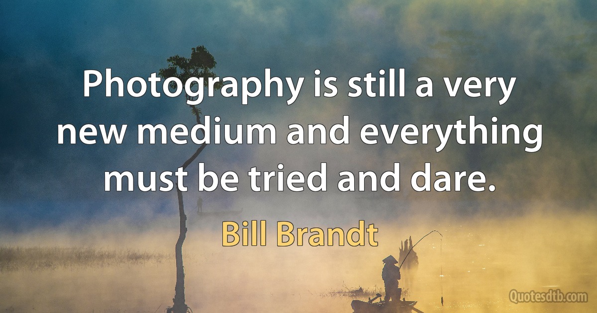 Photography is still a very new medium and everything must be tried and dare. (Bill Brandt)