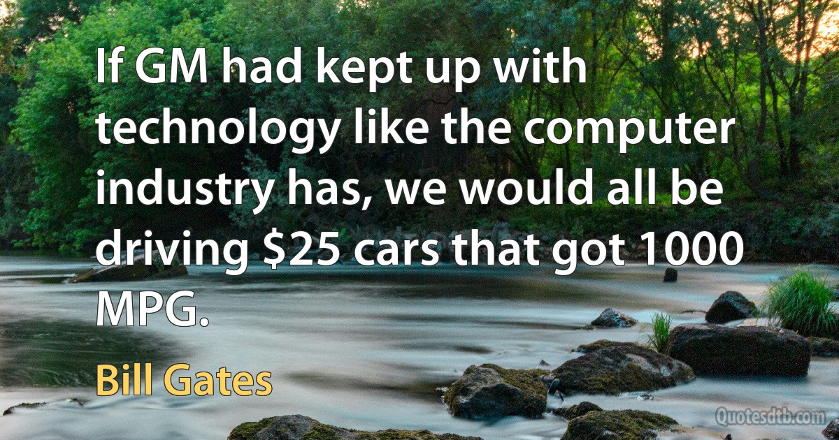 If GM had kept up with technology like the computer industry has, we would all be driving $25 cars that got 1000 MPG. (Bill Gates)