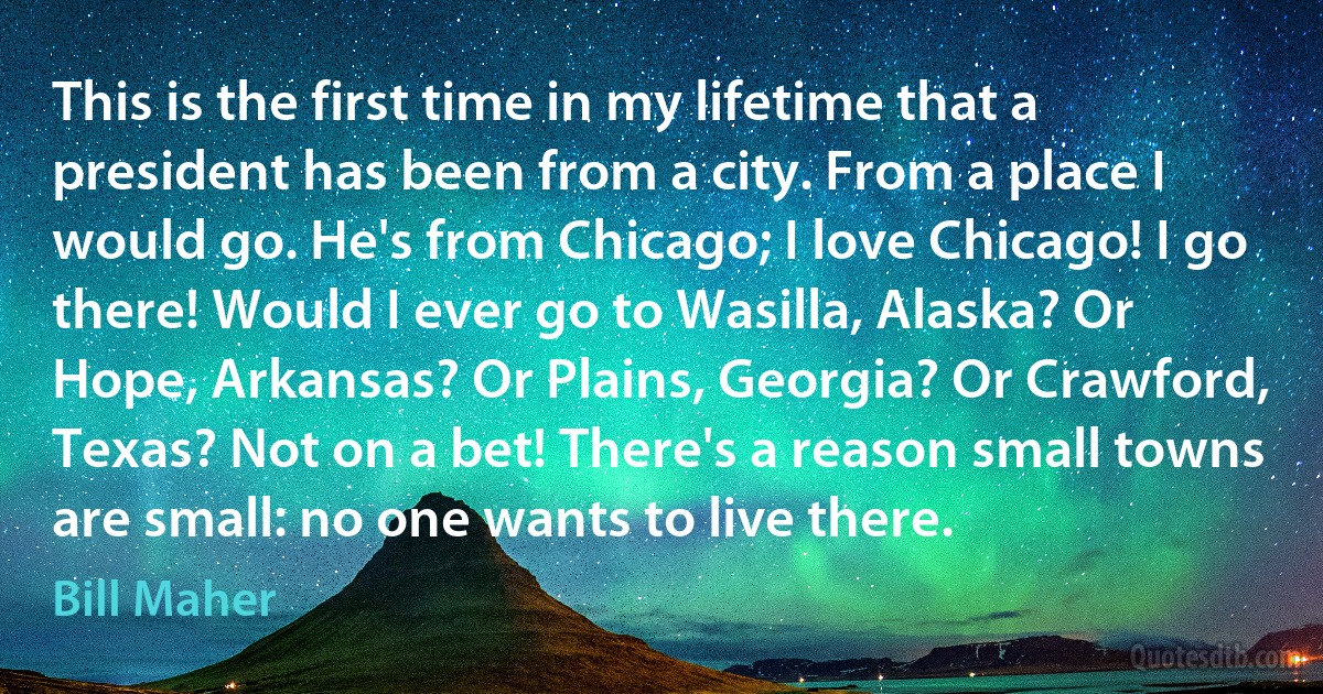 This is the first time in my lifetime that a president has been from a city. From a place I would go. He's from Chicago; I love Chicago! I go there! Would I ever go to Wasilla, Alaska? Or Hope, Arkansas? Or Plains, Georgia? Or Crawford, Texas? Not on a bet! There's a reason small towns are small: no one wants to live there. (Bill Maher)