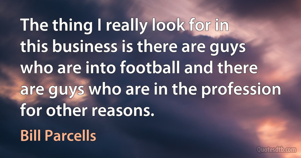 The thing I really look for in this business is there are guys who are into football and there are guys who are in the profession for other reasons. (Bill Parcells)