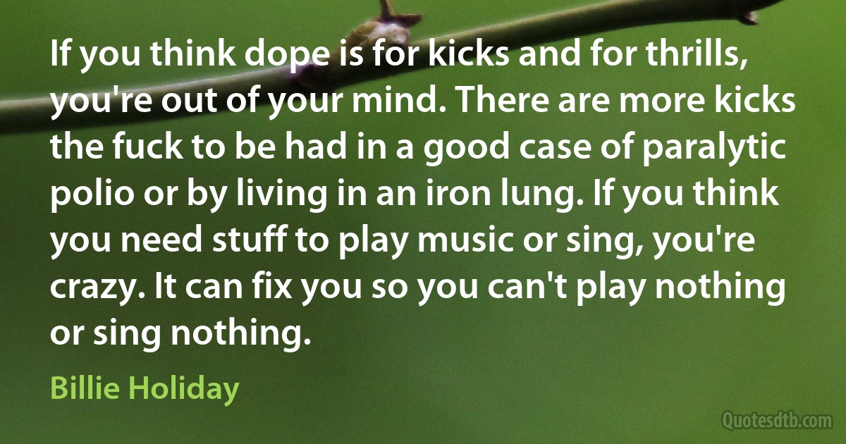 If you think dope is for kicks and for thrills, you're out of your mind. There are more kicks the fuck to be had in a good case of paralytic polio or by living in an iron lung. If you think you need stuff to play music or sing, you're crazy. It can fix you so you can't play nothing or sing nothing. (Billie Holiday)