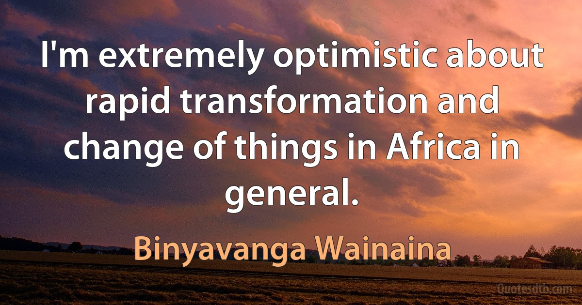 I'm extremely optimistic about rapid transformation and change of things in Africa in general. (Binyavanga Wainaina)