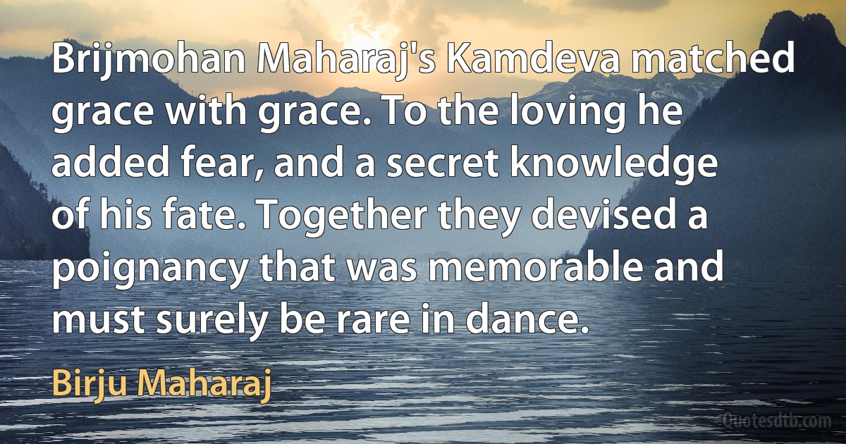 Brijmohan Maharaj's Kamdeva matched grace with grace. To the loving he added fear, and a secret knowledge of his fate. Together they devised a poignancy that was memorable and must surely be rare in dance. (Birju Maharaj)