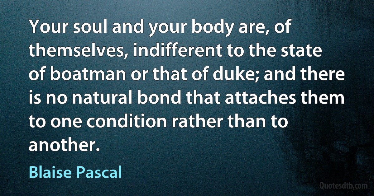 Your soul and your body are, of themselves, indifferent to the state of boatman or that of duke; and there is no natural bond that attaches them to one condition rather than to another. (Blaise Pascal)