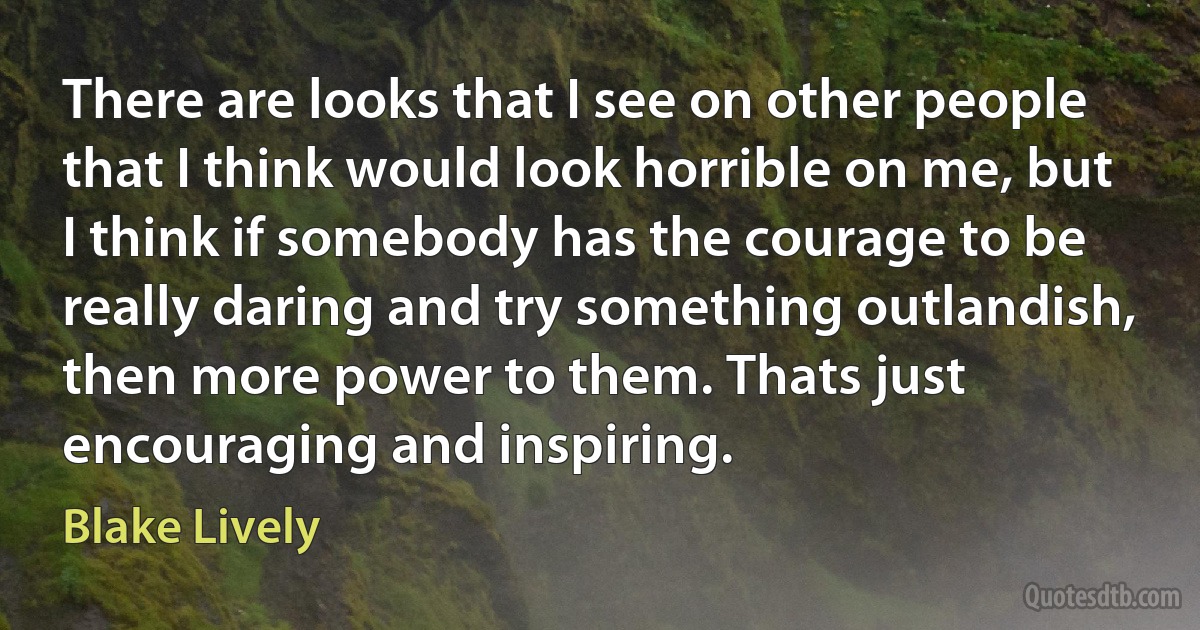 There are looks that I see on other people that I think would look horrible on me, but I think if somebody has the courage to be really daring and try something outlandish, then more power to them. Thats just encouraging and inspiring. (Blake Lively)