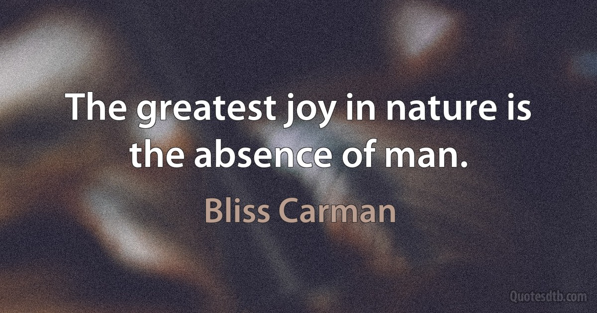 The greatest joy in nature is the absence of man. (Bliss Carman)