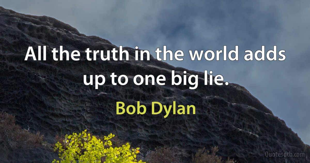 All the truth in the world adds up to one big lie. (Bob Dylan)