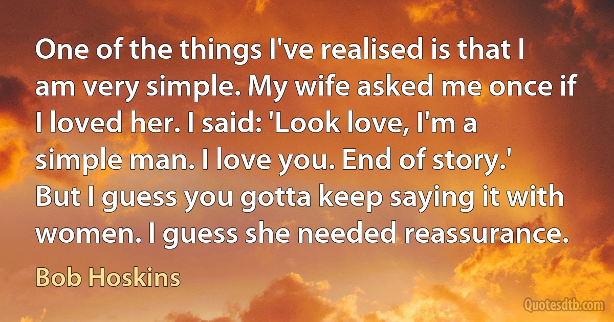 One of the things I've realised is that I am very simple. My wife asked me once if I loved her. I said: 'Look love, I'm a simple man. I love you. End of story.' But I guess you gotta keep saying it with women. I guess she needed reassurance. (Bob Hoskins)