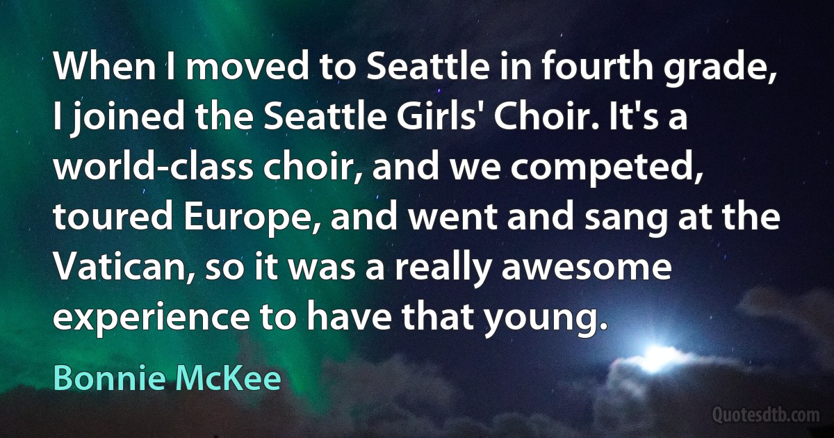 When I moved to Seattle in fourth grade, I joined the Seattle Girls' Choir. It's a world-class choir, and we competed, toured Europe, and went and sang at the Vatican, so it was a really awesome experience to have that young. (Bonnie McKee)