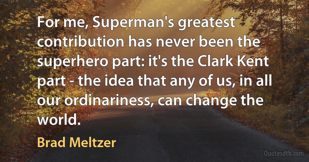 For me, Superman's greatest contribution has never been the superhero part: it's the Clark Kent part - the idea that any of us, in all our ordinariness, can change the world. (Brad Meltzer)